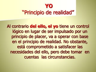 YO
“Principio de realidad”
Al contrario del ello, el yo tiene un control
lógico en lugar de ser impulsado por un
principio de placer, va a operar con base
en el principio de realidad. No obstante,
está comprometido a satisfacer las
necesidades del ello, pero debe tomar en
cuentas las circunstancias.
 