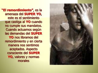 “El remordimiento”, es la
amenaza del SUPER YO,
este es el sentimiento
que castiga al YO cuando
no cumple sus mandatos.
Cuando actuamos según
las demandas del SUPER
YO nos libramos del
remordimiento y en cierta
manera nos sentimos
aceptados. Aspecto
consciente del SUPER
YO, valores y normas
morales
 