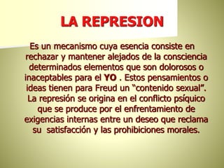 LA REPRESION
Es un mecanismo cuya esencia consiste en
rechazar y mantener alejados de la consciencia
determinados elementos que son dolorosos o
inaceptables para el YO . Estos pensamientos o
ideas tienen para Freud un “contenido sexual”.
La represión se origina en el conflicto psíquico
que se produce por el enfrentamiento de
exigencias internas entre un deseo que reclama
su satisfacción y las prohibiciones morales.
 
