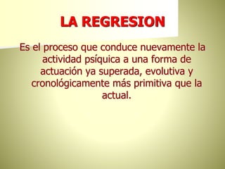 LA REGRESION
Es el proceso que conduce nuevamente la
actividad psíquica a una forma de
actuación ya superada, evolutiva y
cronológicamente más primitiva que la
actual.
 