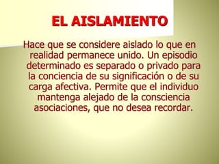 EL AISLAMIENTO
Hace que se considere aislado lo que en
realidad permanece unido. Un episodio
determinado es separado o privado para
la conciencia de su significación o de su
carga afectiva. Permite que el individuo
mantenga alejado de la consciencia
asociaciones, que no desea recordar.
 