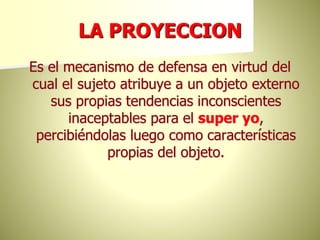 LA PROYECCION
Es el mecanismo de defensa en virtud del
cual el sujeto atribuye a un objeto externo
sus propias tendencias inconscientes
inaceptables para el super yo,
percibiéndolas luego como características
propias del objeto.
 