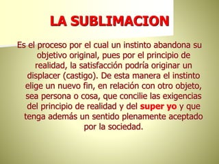 LA SUBLIMACION
Es el proceso por el cual un instinto abandona su
objetivo original, pues por el principio de
realidad, la satisfacción podría originar un
displacer (castigo). De esta manera el instinto
elige un nuevo fin, en relación con otro objeto,
sea persona o cosa, que concilie las exigencias
del principio de realidad y del super yo y que
tenga además un sentido plenamente aceptado
por la sociedad.
 
