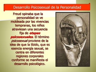 Desarrollo Psicosexual de la Personalidad
Freud opinaba que la
personalidad se ve
moldeada por las vivencias
tempranas, los niños
atraviesan una secuencia
fija de etapas
psicosexuales. El término
psicosexual proviene de la
idea de que la libido, que es
esencia energía sexual, se
centra en diferentes
regiones corporales
conforme se manifiesta el
desarrollo psicológico.
 