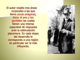 El autor resalto tres áreas
corporales a las que
llamo zonas erógenas,
boca, el ano y los
genitales las cuales
tienen una intensa
capacidad de respuesta
ante la estimulación
placentera. En cada etapa
del desarrollo le
corresponde a una región
en particular ser la más
influyente.
 