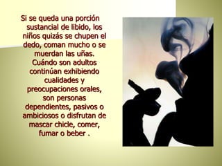 Si se queda una porción
sustancial de libido, los
niños quizás se chupen el
dedo, coman mucho o se
muerdan las uñas.
Cuándo son adultos
continúan exhibiendo
cualidades y
preocupaciones orales,
son personas
dependientes, pasivos o
ambiciosos o disfrutan de
mascar chicle, comer,
fumar o beber .
 