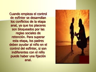 Cuando empieza el control
de esfínter se desarrollan
los conflictos de la etapa
anal, ya que los placeres
son bloqueados por las
reglas sociales de
retención. Para superar
esta etapa, los padres
deben ayudar al niño en el
control del esfínter, si son
indiferentes con el niño
puede haber una fijación
anal.
 