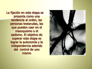 La fijación en esta etapa se
presenta como una
tendencia al orden, las
personas testarudas, las
que pueden caer en el
masoquismo o el
sadismo. El objetivo de
superar esta etapa es
lograr la autonomía y la
independencia además
del control de uno
mismo
 