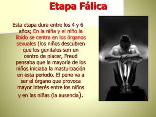 Etapa Fálica
Esta etapa dura entre los 4 y 6
años; En la niña y el niño la
libido se centra en los órganos
sexuales (los niños descubren
que los genitales son un
centro de placer, Freud
pensaba que la mayoría de los
niños iniciaba la masturbación
en esta periodo. El pene va a
ser el órgano que provoca
mayor interés entre los niños
y en las niñas (la ausencia).
 