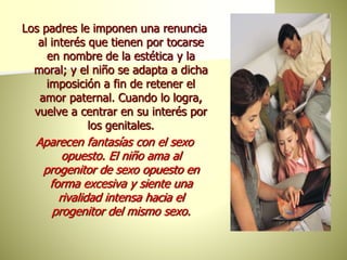 Los padres le imponen una renuncia
al interés que tienen por tocarse
en nombre de la estética y la
moral; y el niño se adapta a dicha
imposición a fin de retener el
amor paternal. Cuando lo logra,
vuelve a centrar en su interés por
los genitales.
Aparecen fantasías con el sexo
opuesto. El niño ama al
progenitor de sexo opuesto en
forma excesiva y siente una
rivalidad intensa hacia el
progenitor del mismo sexo.
 