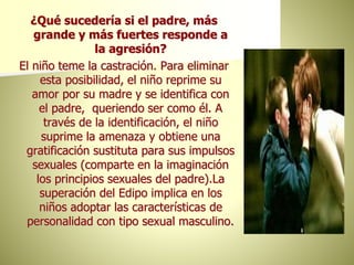 ¿Qué sucedería si el padre, más
grande y más fuertes responde a
la agresión?
El niño teme la castración. Para eliminar
esta posibilidad, el niño reprime su
amor por su madre y se identifica con
el padre, queriendo ser como él. A
través de la identificación, el niño
suprime la amenaza y obtiene una
gratificación sustituta para sus impulsos
sexuales (comparte en la imaginación
los principios sexuales del padre).La
superación del Edipo implica en los
niños adoptar las características de
personalidad con tipo sexual masculino.
 