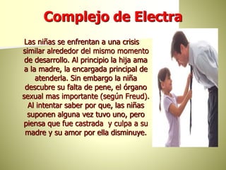 Complejo de Electra
Las niñas se enfrentan a una crisis
similar alrededor del mismo momento
de desarrollo. Al principio la hija ama
a la madre, la encargada principal de
atenderla. Sin embargo la niña
descubre su falta de pene, el órgano
sexual mas importante (según Freud).
Al intentar saber por que, las niñas
suponen alguna vez tuvo uno, pero
piensa que fue castrada y culpa a su
madre y su amor por ella disminuye.
 