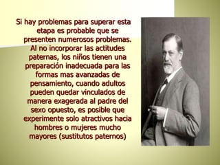Si hay problemas para superar esta
etapa es probable que se
presenten numerosos problemas.
Al no incorporar las actitudes
paternas, los niños tienen una
preparación inadecuada para las
formas mas avanzadas de
pensamiento, cuando adultos
pueden quedar vinculados de
manera exagerada al padre del
sexo opuesto, es posible que
experimente solo atractivos hacia
hombres o mujeres mucho
mayores (sustitutos paternos)
 