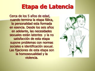 Etapa de Latencia
Cerca de los 5 años de edad,
cuando termina la etapa fálica,
la personalidad esta formada
en esencia. Desde los seis años
en adelante, las necesidades
sexuales están latentes y la no
satisfacción de esta etapa
supone problemas con normas
sociales e identificación sexual.
Las fijaciones de esta etapa son
la homosexualidad y la
violencia.
 