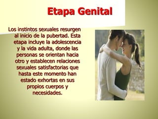 Etapa Genital
Los instintos sexuales resurgen
al inicio de la pubertad. Esta
etapa incluye la adolescencia
y la vida adulta, donde las
personas se orientan hacia
otro y establecen relaciones
sexuales satisfactorias que
hasta este momento han
estado exhortas en sus
propios cuerpos y
necesidades.
 