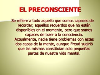 EL PRECONSCIENTE
Se refiere a todo aquello que somos capaces de
recordar; aquellos recuerdos que no están
disponibles en el momento, pero que somos
capaces de traer a la consciencia.
Actualmente, nadie tiene problemas con estas
dos capas de la mente, aunque Freud sugirió
que las mismas constituían solo pequeñas
partes de nuestra vida mental.
 