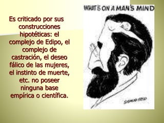 Es criticado por sus
construcciones
hipotéticas: el
complejo de Edipo, el
complejo de
castración, el deseo
fálico de las mujeres,
el instinto de muerte,
etc. no poseer
ninguna base
empírica o científica.
 