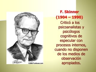 F. Skinner
(1904 – 1990)
Criticó a los
psicoanalistas y
psicólogos
cognitivos de
especular con
procesos internos,
cuando no disponen
de los medios de
observación
apropiados.
 