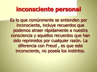 inconsciente personal
Es lo que comúnmente se entienden por
inconsciente, incluye recuerdos que
podemos atraer rápidamente a nuestra
consciencia y aquellos recuerdos que han
sido reprimidos por cualquier razón. La
diferencia con Freud , es que este
inconsciente, no poseía los instintos.
 