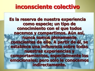 inconsciente colectivo
Es la reserva de nuestra experiencia
como especie; un tipo de
conocimiento con el que todos
nacemos y compartimos. Aún así,
nunca somos plenamente
conscientes de ello. A partir de él, se
establece una influencia sobre todas
nuestras experiencias y
comportamientos, especialmente los
emocionales; pero solo le conocemos
indirectamente.
 