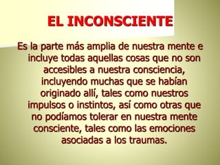 EL INCONSCIENTE
Es la parte más amplia de nuestra mente e
incluye todas aquellas cosas que no son
accesibles a nuestra consciencia,
incluyendo muchas que se habían
originado allí, tales como nuestros
impulsos o instintos, así como otras que
no podíamos tolerar en nuestra mente
consciente, tales como las emociones
asociadas a los traumas.
 