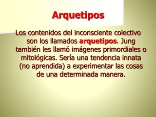 Arquetipos
Los contenidos del inconsciente colectivo
son los llamados arquetipos. Jung
también les llamó imágenes primordiales o
mitológicas. Sería una tendencia innata
(no aprendida) a experimentar las cosas
de una determinada manera.
 
