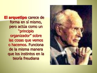 El arquetipo carece de
forma en sí mismo,
pero actúa como un
“principio
organizador” sobre
las cosas que vemos
o hacemos. Funciona
de la misma manera
que los instintos en la
teoría freudiana
 