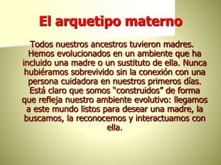 El arquetipo materno
Todos nuestros ancestros tuvieron madres.
Hemos evolucionados en un ambiente que ha
incluido una madre o un sustituto de ella. Nunca
hubiéramos sobrevivido sin la conexión con una
persona cuidadora en nuestros primeros días.
Está claro que somos “construidos” de forma
que refleja nuestro ambiente evolutivo: llegamos
a este mundo listos para desear una madre, la
buscamos, la reconocemos y interactuamos con
ella.
 