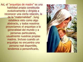 Así, el “arquetipo de madre” es una
habilidad propia constituida
evolutivamente y dirigida a
reconocer una cierta relación, la
de la “maternalidad”. Jung
establece esto como algo
abstracto, y todos nosotros
proyectamos el arquetipo a la
generalidad del mundo y a
personas particulares,
usualmente nuestras propias
madres. Incluso cuando un
arquetipo no encuentra una
persona real disponible,
tendemos a personificarlo.
 