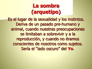 La sombra
(arquetipo)
Es el lugar de la sexualidad y los instintos.
Deriva de un pasado pre-humano y
animal, cuando nuestras preocupaciones
se limitaban a sobrevivir y a la
reproducción, y cuando no éramos
conscientes de nosotros como sujetos.
Sería el “lado oscuro” del Yo.
 