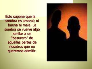 Esto supone que la
sombra es amoral; ni
buena ni mala. La
sombra se vuelve algo
similar a un
“basurero” de
aquellas partes de
nosotros que no
queremos admitir.
 
