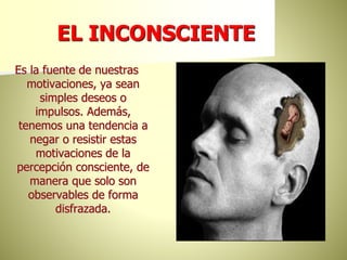 EL INCONSCIENTE
Es la fuente de nuestras
motivaciones, ya sean
simples deseos o
impulsos. Además,
tenemos una tendencia a
negar o resistir estas
motivaciones de la
percepción consciente, de
manera que solo son
observables de forma
disfrazada.
 