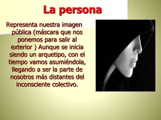 La persona
Representa nuestra imagen
pública (máscara que nos
ponemos para salir al
exterior ) Aunque se inicia
siendo un arquetipo, con el
tiempo vamos asumiéndola,
llegando a ser la parte de
nosotros más distantes del
inconsciente colectivo.
 