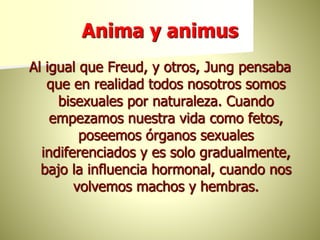 Anima y animus
Al igual que Freud, y otros, Jung pensaba
que en realidad todos nosotros somos
bisexuales por naturaleza. Cuando
empezamos nuestra vida como fetos,
poseemos órganos sexuales
indiferenciados y es solo gradualmente,
bajo la influencia hormonal, cuando nos
volvemos machos y hembras.
 