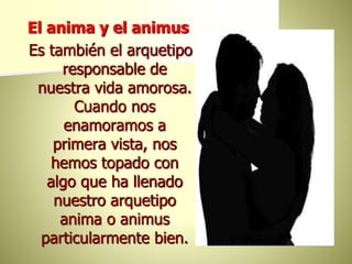 El anima y el animus
Es también el arquetipo
responsable de
nuestra vida amorosa.
Cuando nos
enamoramos a
primera vista, nos
hemos topado con
algo que ha llenado
nuestro arquetipo
anima o animus
particularmente bien.
 