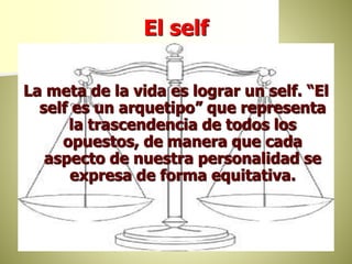El self
La meta de la vida es lograr un self. “El
self es un arquetipo” que representa
la trascendencia de todos los
opuestos, de manera que cada
aspecto de nuestra personalidad se
expresa de forma equitativa.
 