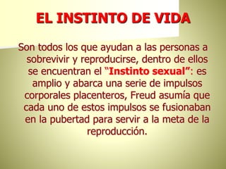 EL INSTINTO DE VIDA
Son todos los que ayudan a las personas a
sobrevivir y reproducirse, dentro de ellos
se encuentran el “Instinto sexual”: es
amplio y abarca una serie de impulsos
corporales placenteros, Freud asumía que
cada uno de estos impulsos se fusionaban
en la pubertad para servir a la meta de la
reproducción.
 
