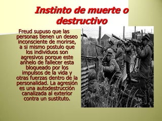 Instinto de muerte o destructivoFreud supuso que las personas tienen un deseo inconsciente de morirse, a si mismo postulo que los individuos son agresivos porque este anhelo de fallecer esta bloqueado por los impulsos de la vida y otras fuerzas dentro de la personalidad. La agresión es una autodestrucción canalizada al exterior contra un sustituto.
