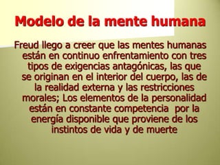Modelo de la mente humanaFreud llego a creer que las mentes humanas están en continuo enfrentamiento con tres tipos de exigencias antagónicas, las que se originan en el interior del cuerpo, las de la realidad externa y las restricciones morales; Los elementos de la personalidad están en constante competencia  por la energía disponible que proviene de los instintos de vida y de muerte 