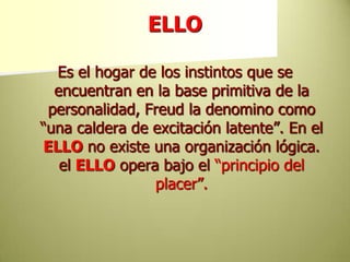 ELLOEs el hogar de los instintos que se encuentran en la base primitiva de la personalidad, Freud la denomino como “una caldera de excitación latente”. En el ELLO no existe una organización lógica. el ELLO opera bajo el “principio del placer”.