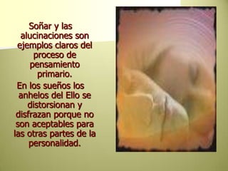 Soñar y las alucinaciones son ejemplos claros del  proceso de pensamiento primario.En los sueños los anhelos del Ello se distorsionan y disfrazan porque no son aceptables para las otras partes de la personalidad. 