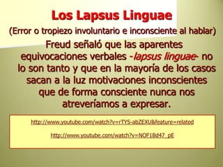 Los Lapsus Linguae(Error o tropiezo involuntario e inconsciente al hablar) Freud señaló que las aparentes equivocaciones verbales -lapsus linguae- no lo son tanto y que en la mayoría de los casos sacan a la luz motivaciones inconscientes que de forma consciente nunca nos atreveríamos a expresar.http://www.youtube.com/watch?v=rTYS-abZEXU&feature=relatedhttp://www.youtube.com/watch?v=NOF1Bd47_pE
