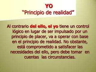 YO “Principio de realidad”Al contrario del ello, el yotiene un control lógico en lugar de ser impulsado por un principio de placer, va a operar con base en el principio de realidad. No obstante, está comprometido a satisfacer las necesidades del ello, pero debe tomar  en cuentas  las circunstancias.