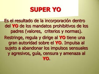 SUPER YOEs el resultado de la incorporación dentro del YOde los mandatos prohibitivos de los padres (valores,  criterios y normas).Restringe, regula y dirige alYOtiene una gran autoridad sobre el YO. Impulsa al sujeto a abandonar los impulsos sensuales y agresivos, guía, censura y amenaza al YO.