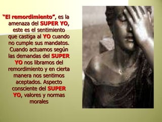 “El remordimiento”, es la amenaza del SUPER YO, este es el sentimiento que castiga al YOcuando no cumple sus mandatos. Cuando actuamos según las demandas del SUPER YOnos libramos del remordimiento y en cierta manera nos sentimos aceptados. Aspecto consciente del SUPER YO, valores y normas morales 