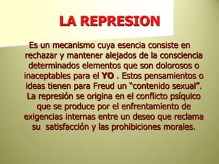 LA REPRESIONEs un mecanismo cuya esencia consiste en rechazar y mantener alejados de la consciencia determinados elementos que son dolorosos o inaceptables para el YO . Estos pensamientos o ideas tienen para Freud un “contenido sexual”. La represión se origina en el conflicto psíquico que se produce por el enfrentamiento de exigencias internas entre un deseo que reclama su 	satisfacción y las prohibiciones morales.