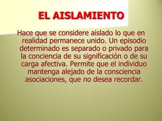 EL AISLAMIENTOHace que se considere aislado lo que en realidad permanece unido. Un episodio determinado es separado o privado para la conciencia de su significación o de su carga afectiva. Permite que el individuo mantenga alejado de la consciencia  asociaciones, que no desea recordar.