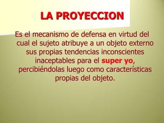 LA PROYECCIONEs el mecanismo de defensa en virtud del cual el sujeto atribuye a un objeto externo sus propias tendencias inconscientes inaceptables para el super yo, percibiéndolas luego como características propias del objeto.