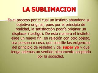 LA SUBLIMACIONEs el proceso por el cual un instinto abandona su objetivo original, pues por el principio de realidad, la satisfacción podría originar un displacer (castigo). De esta manera el instinto elige un nuevo fin, en relación con otro objeto, sea persona o cosa, que concilie las exigencias del principio de realidad y del super yoy que tenga además un sentido plenamente aceptado por la sociedad.  