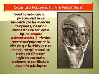 Desarrollo Psicosexual de la PersonalidadFreud opinaba que la personalidad se ve moldeada por las vivencias tempranas, los niños atraviesan una secuencia fija de etapas psicosexuales. El término psicosexual proviene de la idea de que la libido, que es esencia energía sexual, se centra en diferentes regiones corporales conforme se manifiesta el desarrollo psicológico.
